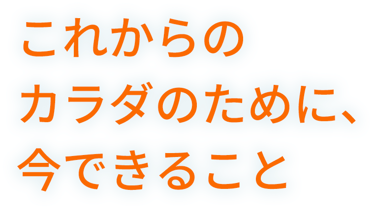 これからのカラダのために、今できること